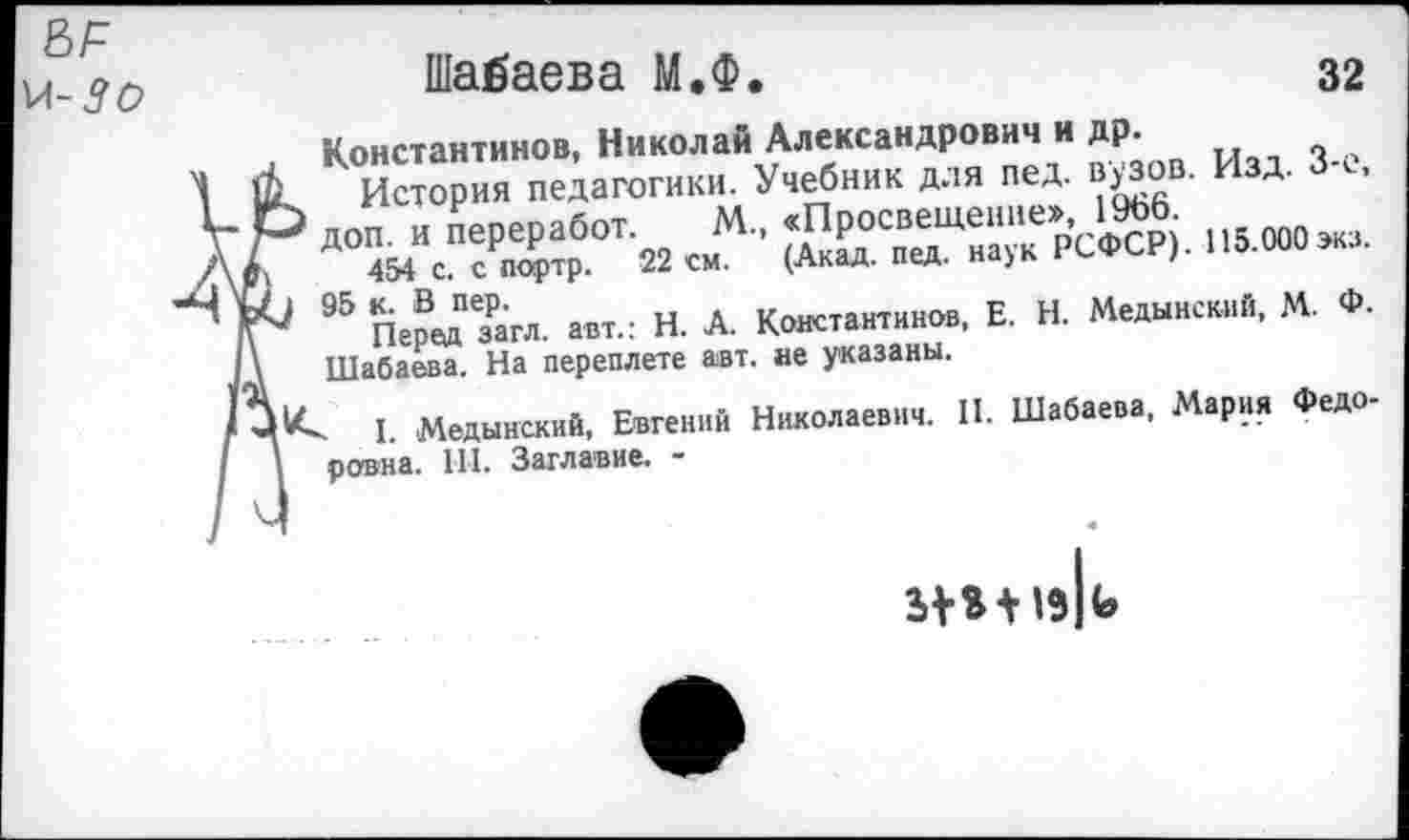 ﻿ВЛ м-5о	Шалаева М.Ф.	32 Константинов, Николай Александрович и др. & История педагогики. Учебник для пед. вузов. Изд. З-с,
4	Р доп. и переработ. М. «Просвещение», И*6 1	454 с. с партр. 22 см. (Акад. пед. наук РСФСР). 115.000экз. № 95 ПередПзРагл. авт.: Н. А. Константинов, Е. Н. Медынский, М. Ф. '\ Шабаева. На переплете авт. ае указаны. I. Медынский, Евгений Николаевич. II. Шабаева, Мария Федо-1 ровна. 111. Заглавие. -
